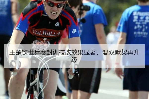 王楚钦世乒赛封训技改效果显著，混双默契再升级