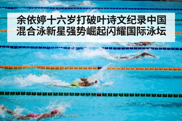 余依婷十六岁打破叶诗文纪录中国混合泳新星强势崛起闪耀国际泳坛